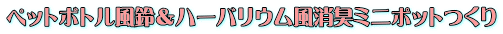 ペットボトル風鈴＆ハーバリウム風消臭ミニポットつくり